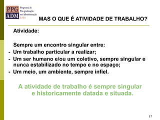 17
Atividade:
Sempre um encontro singular entre:
- Um trabalho particular a realizar;
- Um ser humano e/ou um coletivo, sempre singular e
nunca estabilizado no tempo e no espaço;
- Um meio, um ambiente, sempre infiel.
A atividade de trabalho é sempre singular
e historicamente datada e situada.
MAS O QUE É ATIVIDADE DE TRABALHO?
 