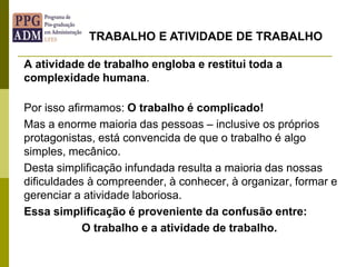 A atividade de trabalho engloba e restitui toda a
complexidade humana.
Por isso afirmamos: O trabalho é complicado!
Mas a enorme maioria das pessoas – inclusive os próprios
protagonistas, está convencida de que o trabalho é algo
simples, mecânico.
Desta simplificação infundada resulta a maioria das nossas
dificuldades à compreender, à conhecer, à organizar, formar e
gerenciar a atividade laboriosa.
Essa simplificação é proveniente da confusão entre:
O trabalho e a atividade de trabalho.
TRABALHO E ATIVIDADE DE TRABALHO
 