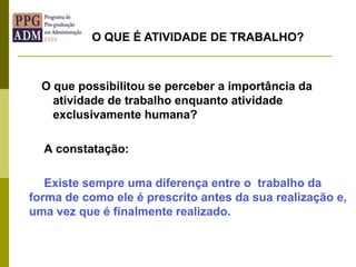 O que possibilitou se perceber a importância da
atividade de trabalho enquanto atividade
exclusivamente humana?
A constatação:
Existe sempre uma diferença entre o trabalho da
forma de como ele é prescrito antes da sua realização e,
uma vez que é finalmente realizado.
O QUE É ATIVIDADE DE TRABALHO?
 