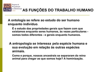 A ontologia se refere ao estudo do ser humano
enquanto indivíduo.
É o estudo das propriedades gerais que fazem com que
existamos enquanto seres humanos, às vezes particulares -
somos todos diferentes - e gerais enquanto humanos.
A antropologia se interessa pela espécie humana e
sua evolução em relação às outras espécies
animais.
Como e porque, nossos ancestrais se separaram do reino
animal para chegar ao que somos hoje? A hominização.
AS FUNÇÕES DO TRABALHO HUMANO
 