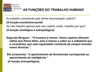 Eu trabalho unicamente pela minha remuneração, salário?
(A função econômico-social)
Se não trabalho apenas pelo meu salário, então, trabalho por que?
(A função ontológica e antropológica)
Segundo Bergson : “O humano é menos Homo sapiens (Homem
sábio) que Homo faber, pois é menos o saber ou a sabedoria que
o caracteriza, que esta capacidade constante de sempre inventar
novas técnicas.”
Ele acrescenta: “o aparecimento de ferramentas corresponde ao
aparecimento da inteligência.”
(A função antropológica)
AS FUNÇÕES DO TRABALHO HUMANO
 