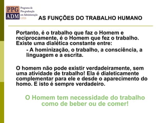 Portanto, é o trabalho que faz o Homem e
reciprocamente, é o Homem que fez o trabalho.
Existe uma dialética constante entre:
- A hominização, o trabalho, a consciência, a
linguagem e a escrita.
O homem não pode existir verdadeiramente, sem
uma atividade de trabalho! Ela é dialeticamente
complementar para ele e desde o aparecimento do
homo. E isto é sempre verdadeiro.
O Homem tem necessidade do trabalho
como de beber ou de comer!
AS FUNÇÕES DO TRABALHO HUMANO
 