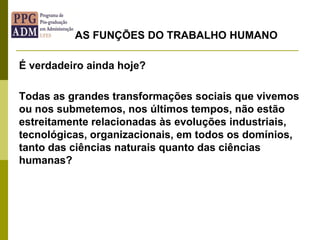 É verdadeiro ainda hoje?
Todas as grandes transformações sociais que vivemos
ou nos submetemos, nos últimos tempos, não estão
estreitamente relacionadas às evoluções industriais,
tecnológicas, organizacionais, em todos os domínios,
tanto das ciências naturais quanto das ciências
humanas?
AS FUNÇÕES DO TRABALHO HUMANO
 