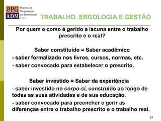24
Por quem e como é gerido a lacuna entre o trabalho
prescrito e o real?
Saber constituído = Saber acadêmico
- saber formalizado nos livros, cursos, normas, etc.
- saber convocado para estabelecer o prescrito.
Saber investido = Saber da experiência
- saber investido no corpo-si, construído ao longo de
todas as suas atividades e de sua educação.
- saber convocado para preencher e gerir as
diferenças entre o trabalho prescrito e o trabalho real.
TRABALHO, ERGOLOGIA E GESTÃO
 