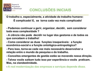 O trabalho e, especialmente, a atividade do trabalho humano:
É complicado! E, se torna cada vez mais complicado!
- Podemos continuar a gerir, organizar, decidir, sem considerar
toda essa complexidade ?
- A ciência não pode decidir no lugar dos gestores e de todos os
que concebem o trabalho!
- Como considerar as duas funções inseparáveis: a função
econômico-social e a função ontológica-antropológica?
- Para isso, torna-se cada vez mais necessário desenvolver a
relação entre o mundo da pesquisa e do trabalho.
- Conceitos emergentes de gestão estão se movendo nessa direção.
- Talvez vocês saibam tudo isso por experiência e vocês praticam.
Mas, na clandestinidade.
- A real modernização das empresas e serviços depende disso.
CONCLUSÕES INICIAIS
 