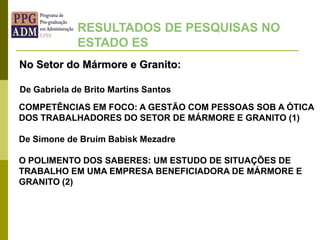 No Setor do Mármore e Granito:
RESULTADOS DE PESQUISAS NO
ESTADO ES
COMPETÊNCIAS EM FOCO: A GESTÃO COM PESSOAS SOB A ÓTICA
DOS TRABALHADORES DO SETOR DE MÁRMORE E GRANITO (1)
De Simone de Bruim Babisk Mezadre
O POLIMENTO DOS SABERES: UM ESTUDO DE SITUAÇÕES DE
TRABALHO EM UMA EMPRESA BENEFICIADORA DE MÁRMORE E
GRANITO (2)
De Gabriela de Brito Martins Santos
 