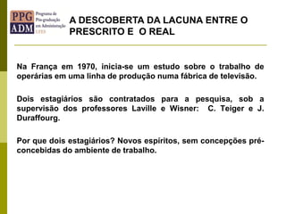 Na França em 1970, inicia-se um estudo sobre o trabalho de
operárias em uma linha de produção numa fábrica de televisão.
Dois estagiários são contratados para a pesquisa, sob a
supervisão dos professores Laville e Wisner: C. Teiger e J.
Duraffourg.
Por que dois estagiários? Novos espíritos, sem concepções pré-
concebidas do ambiente de trabalho.
A DESCOBERTA DA LACUNA ENTRE O
PRESCRITO E O REAL
 