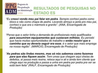 “Eu cresci vendo meu pai falar em pedra. Sempre conheci pedra como
bloco e não como chapa de pedra. Levando almoço e janta pro meu pai,
conheci o que era o mármore e granito”. (ANA, Encarregada de
Produção)
“Penso que o setor tinha a demanda de profissionais mais qualificados
para assumirem equipamentos que custavam milhões. Eu percebi
que havia muitas oportunidades de trabalho e então resolvi que o
caminho que eu deveria seguir era esse, é o setor que mais emprega
na nossa região”. (MARCIO, Encarregado de Produção)
“As pedras são lindas mesmo, mas só nós sabemos como fazemos
para que elas fiquem assim. Tem umas que chegam aqui cheias de
defeitos, aí passa mais resina, retoca aqui e ali e ainda tem cliente que
chega aqui na produção e passa a unha em pedra por pedra pra ver se
está bem feita” (RALF, Encarregado de Produção)
RESULTADOS DE PESQUISAS NO
ESTADO ES
 