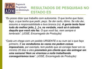 “Eu posso dizer que trabalho com autonomia. O que tenho que fazer,
faço, o que tenho que pedir, peço. Se der certo, ótimo. Se não der,
assumo a responsabilidade e levo bronca (rs). A gente tenta fazer
tudo do melhor jeito, [...] e, na verdade, você só é cobrado
daquilo que você não faz. O que você faz, nem sempre é
lembrado”. (JOSÉ, Encarregado de Produção)
“Cada um chega com um pedido URGENTE e eu num sei o que faço
primeiro. E os vendedores às vezes me pedem coisas
impossíveis, por exemplo, tem pedido que só consigo fazer em no
mínimo 20 dias e eles prometem pro cliente que vão entregar em
uma semana! Nem se virarmos a noite trabalhando
conseguiríamos isso”. (JOSÉ, Encarregado de Produção)
RESULTADOS DE PESQUISAS NO
ESTADO ES
 
