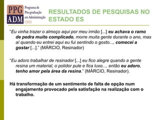 “Eu vinha trazer o almoço aqui por meu irmão [...] eu achava o ramo
de pedra muito complicado, morre muita gente durante o ano, mas
aí quando eu entrei aqui eu fui sentindo o gosto..., comecei a
gostar [...].” (MÁRCIO, Resinador)
“Eu adoro trabalhar de resinador [...] eu fico alegre quando a gente
resina um material, o polidor pule e fica luxo..., então eu adoro,
tenho amor pela área da resina.” (MÁRCIO, Resinador).
Há transformação de um sentimento de falta de opção num
engajamento provocado pela satisfação na realização com o
trabalho.
RESULTADOS DE PESQUISAS NO
ESTADO ES
 
