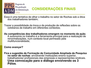 Essa é uma tentativa de olhar o trabalho no setor de Rochas sob a ótica
dos trabalhadores também;
Trazer a possibilidade da troca e da produção de reflexões sobre os
cotidianos de trabalho em diferentes contextos;
As competências dos trabalhadores emergem no momento da ação.
A autonomia no trabalho é a ferramenta principal para a realização de
renormalizações, num contexto local permeado pela
multifuncionalidade;
Como avançar?
Fica a sugestão de Formação de Comunidade Ampliada de Pesquisa
no setor de rochas: envolvendo instituições ensino superior,
trabalhadores/ profissionais das empresas e representantes sindicais.
Uma convocação para o diálogo envolvendo os 3
Pólos.
CONSIDERAÇÕES FINAIS
 