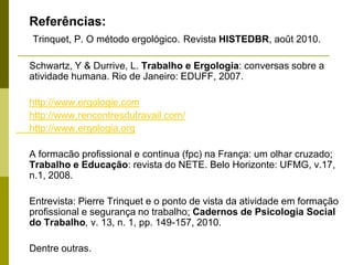 Referências:
Trinquet, P. O método ergológico. Revista HISTEDBR, août 2010.
Schwartz, Y & Durrive, L. Trabalho e Ergologia: conversas sobre a
atividade humana. Rio de Janeiro: EDUFF, 2007.
http://www.ergologie.com
http://www.rencontresdutravail.com/
http://www.ergologia.org
A formacão profissional e continua (fpc) na França: um olhar cruzado;
Trabalho e Educação: revista do NETE. Belo Horizonte: UFMG, v.17,
n.1, 2008.
Entrevista: Pierre Trinquet e o ponto de vista da atividade em formação
profissional e segurança no trabalho; Cadernos de Psicologia Social
do Trabalho, v. 13, n. 1, pp. 149-157, 2010.
Dentre outras.
 