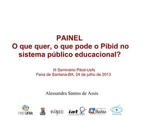 III Seminário Pibid-Uefs
Feira de Santana-BA, 24 de julho de 2013
PAINEL
O que quer, o que pode o Pibid no
sistema público educacional?
Alessandra Santos de Assis
 