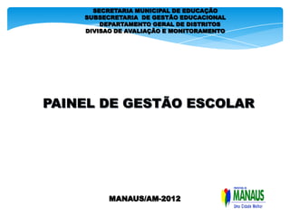 SECRETARIA MUNICIPAL DE EDUCAÇÃO
    SUBSECRETARIA DE GESTÃO EDUCACIONAL
        DEPARTAMENTO GERAL DE DISTRITOS
    DIVISAO DE AVALIAÇÃO E MONITORAMENTO




PAINEL DE GESTÃO ESCOLAR




          MANAUS/AM-2012
 