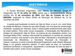 HISTÓRICO
    A Escola Municipal Engenheiro João Alberto de Menezes Braga foi
inaugurada dia 31 de julho de 2003; sendo que o reconhecimento oficial
ocorreu em 11 de novembro de 2004, pelo Ato de Criação da Lei nº
808/2004, publicada no Diário Oficial do Município de Manaus de 12 de
novembro de 2004.

     A escola está localizada no bairro do Vale do Sinai, à rua A, s/n, zona Norte
da cidade de Manaus. A área em que está situada, era uma área de conservação
ambiental, ocupada por diversas vezes e desocupada posteriormente pela ação
do poder público. Para evitar novas ocupações, a Associação dos Moradores e
Amigos do Loteamento Vale do Sinai, na pessoa de seu presidente senhor Luiz
Gonzaga Nobre Filho, solicitou intervenção da prefeitura no sentido de urbanizar
o local e construir uma escola e uma área de lazer. Atendendo a reivindicação da
Associação de Moradores, a Secretaria Municipal de Educação e
Cultura, construiu no local a Escola Municipal Engenheiro João Alberto Menezes
Braga e um ginásio esportivo coberto. A outra parte da área, os moradores
plantaram jambeiros e mangueiras aguardando a construção da área de lazer e
também para assim, evitar novas ocupações.
 