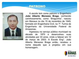 PATRONO

     A escola tem como patrono o Engenheiro
João Alberto Menezes Braga, conhecido
carinhosamente, como “Braguinha”, nasceu
em Manaus no dia 15 de novembro de 1945;
formado em Engenharia Civil, na 1ª. Turma de
Engenharia da Universidade Federal do
Amazonas.
     Ingressou no serviço público municipal na
década de 1970 e desenvolveu suas
atividades por 33 anos, vindo a falecer em 12
de março de 2003. A Escola Eng°. João
Alberto Menezes Braga então, recebeu o
nome daquele que a projetou em sua
homenagem.
 