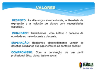 VALORES


RESPEITO: Às diferenças etnicoculturais, à liberdade de
expressão e à inclusão de alunos com necessidades
especiais .

IGUALDADE: Trabalhamos com ênfase o conceito de
equidade no meio docente e discente.

SUPERAÇÃO: Buscamos obstinadamente vencer os
desafios cotidianos que são inerentes ao contexto escolar.

COMPROMISSO: Com a construção                de   um   perfil
profissional ético, digno, justo e social.
 