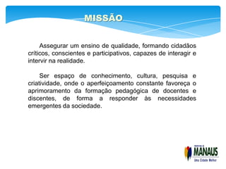 MISSÃO


     Assegurar um ensino de qualidade, formando cidadãos
críticos, conscientes e participativos, capazes de interagir e
intervir na realidade.

     Ser espaço de conhecimento, cultura, pesquisa e
criatividade, onde o aperfeiçoamento constante favoreça o
aprimoramento da formação pedagógica de docentes e
discentes, de forma a responder às necessidades
emergentes da sociedade.
 