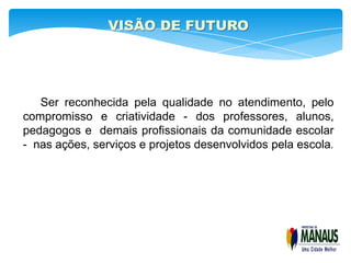 VISÃO DE FUTURO




   Ser reconhecida pela qualidade no atendimento, pelo
compromisso e criatividade - dos professores, alunos,
pedagogos e demais profissionais da comunidade escolar
- nas ações, serviços e projetos desenvolvidos pela escola.
 
