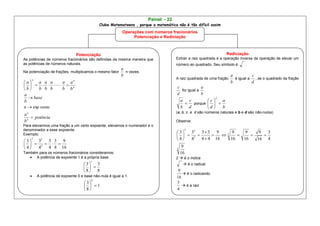 Painel - 22
                                            Clube Matemateens , porque a matemática não é tão difícil assim
                                                         Operações com números fracionários
                                                              Potenciação e Radiciação



                                 Potenciação                                                                    Radiciação
As potências de números fracionários são definidas da mesma maneira que            Extrair a raiz quadrada é a operação inversa da operação de elevar um
as potências de números naturais.                                                  número ao quadrado. Seu símbolo é       .
                                                       a
Na potenciação de frações, multiplicamos o mesmo fator   n vezes.
                                                       b                                                           a           c
    n                                                                              A raiz quadrada de uma fração     é igual a   , se o quadrado da fração
a
                             n
       a a a  a a                                                                                                  b           d
       n                                                                   c             a
b    b b b  b b                                                                      for igual a .
a                                                                                   d             b
   base                                                                                                  2
b                                                                                     a c            c    a
                                                                                          porque   
n  exp oente                                                                         b d            d    b
                                                                                   (a, b, c e d são números naturais e b e d são não-nulos)
an
    potência
bn                                                                                 Observe:
Para elevarmos uma fração a um certo expoente, elevamos o numerador e o
denominador a esse expoente.
                                                                                         32 3  3 9
                                                                                         2
                                                                                    3                    9    9    9   3
Exemplo:                                                                               2          2            
    2                                                                               4  4    4  4 16    16   16   16 4
3  32 3 3 9
   2                                                                               9
4  4   4 4 16                                                                     2
Também para os números fracionários consideramos:                                       16
    A potência de expoente 1 é a própria base                                     2  é o índice
                                       1
                                    3 3                                                 é o radical
                                      
                                    8 8                                            9
                                                                                        é o radicando
       A potência de expoente 0 e base não-nula é igual a 1.                       16
                                       0
                                    3                                             3
                                      1                                              é a raiz
                                    8                                             4
 