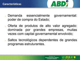 Características


    Demanda essencialmente       governamental:
     poder de compra do Estado;
    Oferta de produtos de alto valor agregado:
     dominada por grandes empresas, muitas
     vezes com capital governamental envolvido;
    Saltos tecnológicos dependentes de grandes
     programas estruturantes.
 