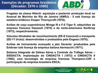 Exemplos de programas brasileiros
    (Décadas: 1970 e 1980)
   Fragatas da classe Niterói: aquisição e posterior produção local no
    Arsenal de Marinha do Rio de Janeiro (AMRJ) - 5 sob licença do
    estaleiro britânico Vosper Thornycroft (1970);
   Aviões de caça supersônicos Mirage III e F-5 Tiger II: adquiridos da
    empresa francesa Dassault (1970) e da norte-americana Northrop
    (1973), respectivamente;
   Veículos blindados de reconhecimento (EE-9 Cascavel) e transporte
    (EE-11 Urutu): desenvolvidos e produzidos pela Engesa (1970);
   Aviões de treinamento avançado a jato Xavante: produzidos pela
    Embraer sob licença da empresa italiana Aermacchi (1971);
   Sistema Integrado de Defesa Aérea e Controle do Tráfego Aéreo –
    SISDACTA: implantação do CINDACTA I (1972) e CINDACTA II
    (1982), com tecnologia da empresa francesa Thompson-CSF e
    participação da empresa brasileira ESCA;
 