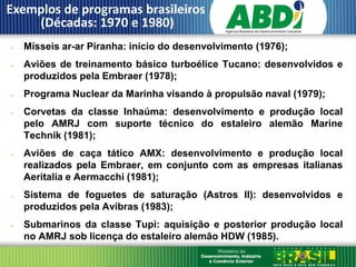 Exemplos de programas brasileiros
    (Décadas: 1970 e 1980)
   Mísseis ar-ar Piranha: início do desenvolvimento (1976);
   Aviões de treinamento básico turboélice Tucano: desenvolvidos e
    produzidos pela Embraer (1978);
   Programa Nuclear da Marinha visando à propulsão naval (1979);
   Corvetas da classe Inhaúma: desenvolvimento e produção local
    pelo AMRJ com suporte técnico do estaleiro alemão Marine
    Technik (1981);
   Aviões de caça tático AMX: desenvolvimento e produção local
    realizados pela Embraer, em conjunto com as empresas italianas
    Aeritalia e Aermacchi (1981);
   Sistema de foguetes de saturação (Astros II): desenvolvidos e
    produzidos pela Avibras (1983);
   Submarinos da classe Tupi: aquisição e posterior produção local
    no AMRJ sob licença do estaleiro alemão HDW (1985).
 