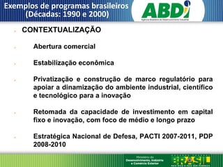 Exemplos de programas brasileiros
    (Décadas: 1990 e 2000)
     CONTEXTUALIZAÇÃO

       Abertura comercial

       Estabilização econômica

       Privatização e construção de marco regulatório para
        apoiar a dinamização do ambiente industrial, científico
        e tecnológico para a inovação

       Retomada da capacidade de investimento em capital
        fixo e inovação, com foco de médio e longo prazo

       Estratégica Nacional de Defesa, PACTI 2007-2011, PDP
        2008-2010
 