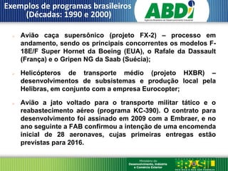 Exemplos de programas brasileiros
    (Décadas: 1990 e 2000)

     Avião caça supersônico (projeto FX-2) – processo em
      andamento, sendo os principais concorrentes os modelos F-
      18E/F Super Hornet da Boeing (EUA), o Rafale da Dassault
      (França) e o Gripen NG da Saab (Suécia);

     Helicópteros de transporte médio (projeto HXBR) –
      desenvolvimentos de subsistemas e produção local pela
      Helibras, em conjunto com a empresa Eurocopter;

     Avião a jato voltado para o transporte militar tático e o
      reabastecimento aéreo (programa KC-390). O contrato para
      desenvolvimento foi assinado em 2009 com a Embraer, e no
      ano seguinte a FAB confirmou a intenção de uma encomenda
      inicial de 28 aeronaves, cujas primeiras entregas estão
      previstas para 2016.
 