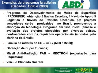 Exemplos de programas brasileiros
    (Décadas: 1990 e 2000)
   Programa de Desenvolvimento de Meios de Superfície
    (PROSUPER): obtenção 5 Navios Escoltas, 1 Navio de Apoio 5
    Logístico e Navios de Patrulha Oceânico. Os projetos
    vencedores serão produzidos no Brasil, promovendo a
    absorção da tecnologia. Programa em fase inicial (análise e
    avaliação dos projetos oferecidos por diversos países,
    confrontados com os requisitos operacionais impostos pela
    Marinha do Brasil);
   Família de radares do EB – CTEx (M60 / M200);
   Obtenção de Super Tucanos;
   Míssil Anti-Radiação FAB – MECTRON (exportação para
    Paquistão);
   Veículo Blindado Guarani.
 