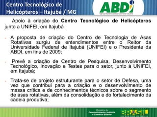 Centro Tecnológico de
 Helicópteros – Itajubá / MG
   Apoio à criação do Centro Tecnológico de Helicópteros
III.
junto a UNIFEI, em Itajubá

      A proposta de criação do Centro de Tecnologia de Asas
       Rotativas surgiu de entendimentos entre o Reitor da
       Universidade Federal de Itajubá (UNIFEI) e o Presidente da
       ABDI, em fins de 2009;
       Prevê a criação de Centro de Pesquisa, Desenvolvimento
       Tecnológico, Inovação e Testes para o setor, junto à UNIFEI,
       em Itajubá;
      Trata-se de projeto estruturante para o setor de Defesa, uma
       vez que contribui para a criação e o desenvolvimento de
       massa crítica e de conhecimentos técnicos sobre o segmento
       de asas rotativas, além da consolidação e do fortalecimento da
       cadeia produtiva;

 