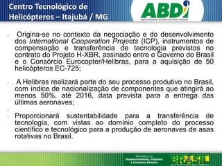 Centro Tecnológico de
 Helicópteros – Itajubá / MG
III
      Origina-se no contexto da negociação e do desenvolvimento
      dos International Cooperation Projects (ICP), instrumentos de
      compensação e transferência de tecnologia previstos no
      contrato do Projeto H-XBR, assinado entre o Governo do Brasil
      e o Consórcio Eurocopter/Helibras, para a aquisição de 50
      helicópteros EC-725;
     A Helibras realizará parte do seu processo produtivo no Brasil,
      com índice de nacionalização de componentes que atingirá ao
      menos 50%, até 2016, data prevista para a entrega das
      últimas aeronaves;

     Proporcionará sustentabilidade para a transferência de
      tecnologia, com vistas ao domínio completo do processo
      científico e tecnológico para a produção de aeronaves de asas
      rotativas no Brasil.
 