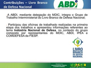 Contribuições – Livro Branco
 de Defesa Nacional
III
      A ABDI, mediante delegação do MDIC, integra o Grupo de
      Trabalho Interministerial do Livro Branco de Defesa Nacional;

       Participou das oficinas de trabalhado realizadas na primeira
      etapa dos trabalhos e apresentou informações referentes ao
      tema Indústria Nacional de Defesa, no contexto do grupo
      composto por representantes do MDIC, ABDI, IPEA e
      COMDEFESA da FIESP.
 