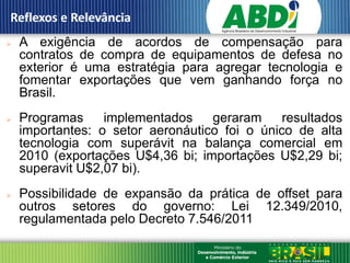 Reflexos e Relevância
   A exigência de acordos de compensação para
    contratos de compra de equipamentos de defesa no
    exterior é uma estratégia para agregar tecnologia e
    fomentar exportações que vem ganhando força no
    Brasil.
   Programas     implementados    geraram     resultados
    importantes: o setor aeronáutico foi o único de alta
    tecnologia com superávit na balança comercial em
    2010 (exportações U$4,36 bi; importações U$2,29 bi;
    superavit U$2,07 bi).
   Possibilidade de expansão da prática de offset para
    outros setores do governo: Lei 12.349/2010,
    regulamentada pelo Decreto 7.546/2011
 