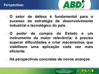 Perspectivas


    O setor de defesa é fundamental para o
     sucesso da estratégia de desenvolvimento
     industrial e tecnológico do país.

    O poder de compra do Estado é um
     instrumento da maior relevância: é preciso
     superar dificuldades e criar mecanismos que
     viabilizem uma aplicação cada vez mais
     eficiente

    Há perspectivas concretas de novos avanços
 