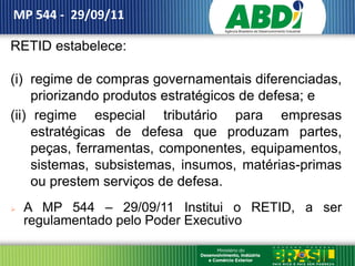 MP 544 - 29/09/11

RETID estabelece:

(i) regime de compras governamentais diferenciadas,
     priorizando produtos estratégicos de defesa; e
(ii) regime especial tributário para empresas
     estratégicas de defesa que produzam partes,
     peças, ferramentas, componentes, equipamentos,
     sistemas, subsistemas, insumos, matérias-primas
     ou prestem serviços de defesa.
   A MP 544 – 29/09/11 Institui o RETID, a ser
    regulamentado pelo Poder Executivo
 