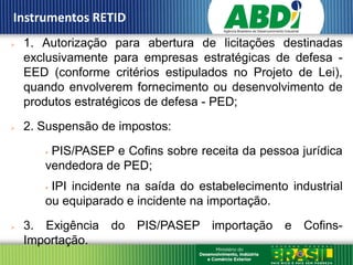 Instrumentos RETID
   1. Autorização para abertura de licitações destinadas
    exclusivamente para empresas estratégicas de defesa -
    EED (conforme critérios estipulados no Projeto de Lei),
    quando envolverem fornecimento ou desenvolvimento de
    produtos estratégicos de defesa - PED;

   2. Suspensão de impostos:

       PIS/PASEP e Cofins sobre receita da pessoa jurídica
       vendedora de PED;
       IPI incidente na saída do estabelecimento industrial
       ou equiparado e incidente na importação.

   3. Exigência do PIS/PASEP importação e Cofins-
    Importação.
 