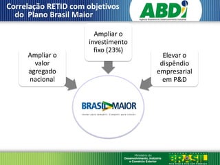 Correlação RETID com objetivos
  do Plano Brasil Maior

                       Ampliar o
                     investimento
                       fixo (23%)
     Ampliar o                        Elevar o
       valor                         dispêndio
     agregado                       empresarial
     nacional                         em P&D
 