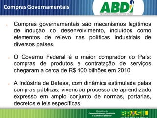 Compras Governamentais

    Compras governamentais são mecanismos legítimos
     de indução do desenvolvimento, incluídos como
     elementos de relevo nas políticas industriais de
     diversos países.

    O Governo Federal é o maior comprador do País:
     compras de produtos e contratação de serviços
     chegaram a cerca de R$ 400 bilhões em 2010.

    A Indústria de Defesa, com dinâmica estimulada pelas
     compras públicas, vivenciou processo de aprendizado
     expresso em amplo conjunto de normas, portarias,
     decretos e leis específicas.
 