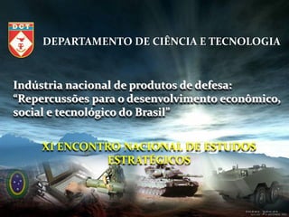 DEPARTAMENTO DE CIÊNCIA E TECNOLOGIA



Indústria nacional de produtos de defesa:
“Repercussões para o desenvolvimento econômico,
social e tecnológico do Brasil”


     XI ENCONTRO NACIONAL DE ESTUDOS
              ESTRATÉGICOS



                                            1/79
 