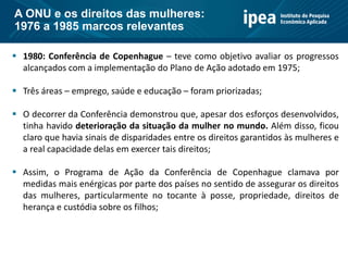  1980: Conferência de Copenhague – teve como objetivo avaliar os progressos
alcançados com a implementação do Plano de Ação adotado em 1975;
 Três áreas – emprego, saúde e educação – foram priorizadas;
 O decorrer da Conferência demonstrou que, apesar dos esforços desenvolvidos,
tinha havido deterioração da situação da mulher no mundo. Além disso, ficou
claro que havia sinais de disparidades entre os direitos garantidos às mulheres e
a real capacidade delas em exercer tais direitos;
 Assim, o Programa de Ação da Conferência de Copenhague clamava por
medidas mais enérgicas por parte dos países no sentido de assegurar os direitos
das mulheres, particularmente no tocante à posse, propriedade, direitos de
herança e custódia sobre os filhos;
A ONU e os direitos das mulheres:
1976 a 1985 marcos relevantes
 