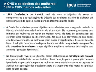  1985: Conferência de Nairóbi, realizada com o objetivo de rever os
compromissos e as realizações da Década das Mulheres e a fim de elaborar um
novo conjunto de guias de ação para os próximos quinze anos;
 A Conferência alertou que os objetivos estabelecidos para a segunda metade da
Década das Mulheres não haviam sido alcançados. Ela mostrou que apenas uma
minoria de mulheres ao redor do mundo havia, de fato, se beneficiado dos
esforços pela redução da discriminação. No caso das provenientes dos países
em desenvolvimento, as melhoras eram quase insignificantes. Essa constatação
levou à adoção de nova abordagem, focada na ideia de que todas as questões
são questões de mulheres, o que significa ampliar o horizonte de atuação para
além de “questões femininas”.
 Na tentativa de rever essa situação, foram elaboradas as Estratégias de Nairóbi,
em que se estabelecia um verdadeiro plano de ação para a promoção de mais
igualdade e oportunidade para as mulheres, com medidas concretas capazes de
auxiliar na superação dos obstáculos para o atingimento das metas estipuladas
para aquela década;
A ONU e os direitos das mulheres:
1976 a 1985 marcos relevantes
 