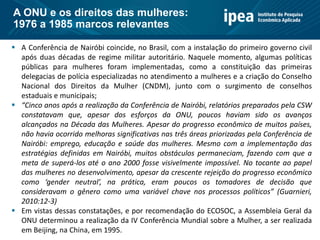  A Conferência de Nairóbi coincide, no Brasil, com a instalação do primeiro governo civil
após duas décadas de regime militar autoritário. Naquele momento, algumas políticas
públicas para mulheres foram implementadas, como a constituição das primeiras
delegacias de polícia especializadas no atendimento a mulheres e a criação do Conselho
Nacional dos Direitos da Mulher (CNDM), junto com o surgimento de conselhos
estaduais e municipais;
 “Cinco anos após a realização da Conferência de Nairóbi, relatórios preparados pela CSW
constatavam que, apesar dos esforços da ONU, poucos haviam sido os avanços
alcançados na Década das Mulheres. Apesar do progresso econômico de muitos países,
não havia ocorrido melhoras significativas nas três áreas priorizadas pela Conferência de
Nairóbi: emprego, educação e saúde das mulheres. Mesmo com a implementação das
estratégias definidas em Nairóbi, muitos obstáculos permaneciam, fazendo com que a
meta de superá-los até o ano 2000 fosse visivelmente impossível. No tocante ao papel
das mulheres no desenvolvimento, apesar da crescente rejeição do progresso econômico
como ‘gender neutral’, na prática, eram poucos os tomadores de decisão que
consideravam o gênero como uma variável chave nos processos políticos” (Guarnieri,
2010:12-3)
 Em vistas dessas constatações, e por recomendação do ECOSOC, a Assembleia Geral da
ONU determinou a realização da IV Conferência Mundial sobre a Mulher, a ser realizada
em Beijing, na China, em 1995.
A ONU e os direitos das mulheres:
1976 a 1985 marcos relevantes
 