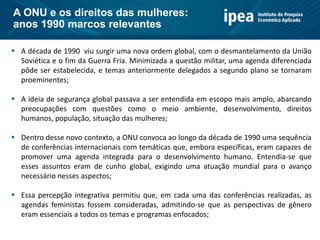  A década de 1990 viu surgir uma nova ordem global, com o desmantelamento da União
Soviética e o fim da Guerra Fria. Minimizada a questão militar, uma agenda diferenciada
pôde ser estabelecida, e temas anteriormente delegados a segundo plano se tornaram
proeminentes;
 A ideia de segurança global passava a ser entendida em escopo mais amplo, abarcando
preocupações com questões como o meio ambiente, desenvolvimento, direitos
humanos, população, situação das mulheres;
 Dentro desse novo contexto, a ONU convoca ao longo da década de 1990 uma sequência
de conferências internacionais com temáticas que, embora específicas, eram capazes de
promover uma agenda integrada para o desenvolvimento humano. Entendia-se que
esses assuntos eram de cunho global, exigindo uma atuação mundial para o avanço
necessário nesses aspectos;
 Essa percepção integrativa permitiu que, em cada uma das conferências realizadas, as
agendas feministas fossem consideradas, admitindo-se que as perspectivas de gênero
eram essenciais a todos os temas e programas enfocados;
A ONU e os direitos das mulheres:
anos 1990 marcos relevantes
 
