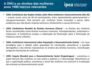  1992: Conferência das Nações Unidas sobre Meio Ambiente e Desenvolvimento (Rio 92)
– evento reuniu cerca de 30 mil participantes, entre representantes governamentais e
não-governamentais. Pela primeira vez, mulheres foram chamadas a opinar sobre
problemas que não diziam respeito exclusiva e diretamente a causas femininas;
 1993: Conferência Mundial de Direitos Humanos (Viena) – os direitos das mulheres
foram reconhecidos como direitos humanos universais, interdependentes, inalienáveis e
indivisíveis. A Conferência ensejou a elaboração da Declaração sobre a Eliminação da
Violência contra a Mulher;
 1994: Conferência Internacional sobre População e Desenvolvimento (Cairo) – um novo
paradigma para o debate sobre população foi introduzido, alocando-se a questão
demográfica e dos direitos reprodutivos no âmbito dos direitos humanos, reivindicação
antiga do movimento de mulheres;
 1995: Cúpula Mundial para o Desenvolvimento Social (Copenhague) – proclamou o
papel decisivo das mulheres na luta contra a pobreza e o desemprego. Reconheceu-se
que a capacitação política, econômica e social das mulheres era essencial à erradicação
dos entraves ao desenvolvimento social;
A ONU e os direitos das mulheres:
anos 1990 marcos relevantes
 