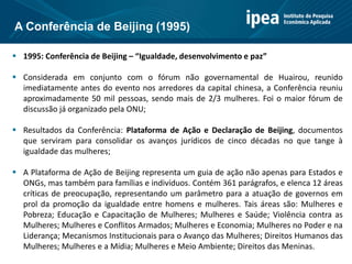  1995: Conferência de Beijing – “Igualdade, desenvolvimento e paz”
 Considerada em conjunto com o fórum não governamental de Huairou, reunido
imediatamente antes do evento nos arredores da capital chinesa, a Conferência reuniu
aproximadamente 50 mil pessoas, sendo mais de 2/3 mulheres. Foi o maior fórum de
discussão já organizado pela ONU;
 Resultados da Conferência: Plataforma de Ação e Declaração de Beijing, documentos
que serviram para consolidar os avanços jurídicos de cinco décadas no que tange à
igualdade das mulheres;
 A Plataforma de Ação de Beijing representa um guia de ação não apenas para Estados e
ONGs, mas também para famílias e indivíduos. Contém 361 parágrafos, e elenca 12 áreas
críticas de preocupação, representando um parâmetro para a atuação de governos em
prol da promoção da igualdade entre homens e mulheres. Tais áreas são: Mulheres e
Pobreza; Educação e Capacitação de Mulheres; Mulheres e Saúde; Violência contra as
Mulheres; Mulheres e Conflitos Armados; Mulheres e Economia; Mulheres no Poder e na
Liderança; Mecanismos Institucionais para o Avanço das Mulheres; Direitos Humanos das
Mulheres; Mulheres e a Mídia; Mulheres e Meio Ambiente; Direitos das Meninas.
A Conferência de Beijing (1995)
 