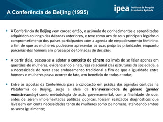  A Conferência de Beijing vem coroar, então, o acúmulo de conhecimentos e aprendizados
adquiridos ao longo das décadas anteriores, e teve como um de seus principais legados o
comprometimento dos países participantes com a agenda de empoderamento feminino,
a fim de que as mulheres pudessem apresentar as suas próprias prioridades enquanto
parceiras dos homens em processos de tomadas de decisão;
 A partir dela, passou-se a adotar o conceito de gênero ao invés de se falar apenas em
questões de mulheres, evidenciando a natureza relacional das estruturas da sociedade, e
a necessidade de rever esse embasamento tradicional a fim de que a igualdade entre
homens e mulheres possa ocorrer de fato, em benefício de todos e todas;
 Entre as apostas da Conferência para a colocação em prática das agendas contidas na
Plataforma de Beijing, surge a ideia da transversalidade de gênero (gender
mainstreaming) como metodologia de ação governamental, com a finalidade de que,
antes de serem implementadas políticas públicas, fossem realizados diagnósticos que
levassem em conta necessidades tanto de mulheres como de homens, atendendo ambos
os sexos igualmente;
A Conferência de Beijing (1995)
 