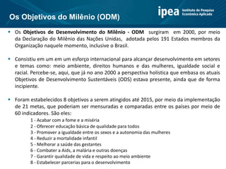  Os Objetivos de Desenvolvimento do Milênio - ODM surgiram em 2000, por meio
da Declaração do Milênio das Nações Unidas, adotada pelos 191 Estados membros da
Organização naquele momento, inclusive o Brasil.
 Consistiu em um em um esforço internacional para alcançar desenvolvimento em setores
e temas como: meio ambiente, direitos humanos e das mulheres, igualdade social e
racial. Percebe-se, aqui, que já no ano 2000 a perspectiva holística que embasa os atuais
Objetivos de Desenvolvimento Sustentáveis (ODS) estava presente, ainda que de forma
incipiente.
 Foram estabelecidos 8 objetivos a serem atingidos até 2015, por meio da implementação
de 21 metas, que poderiam ser mensuradas e comparadas entre os países por meio de
60 indicadores. São eles:
1 - Acabar com a fome e a miséria
2 - Oferecer educação básica de qualidade para todos
3 - Promover a igualdade entre os sexos e a autonomia das mulheres
4 - Reduzir a mortalidade infantil
5 - Melhorar a saúde das gestantes
6 - Combater a Aids, a malária e outras doenças
7 - Garantir qualidade de vida e respeito ao meio ambiente
8 - Estabelecer parcerias para o desenvolvimento
Os Objetivos do Milênio (ODM)
 