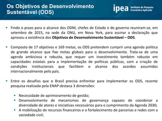  Findo o prazo para o alcance dos ODM, chefes de Estado e de governo reuniram-se, em
setembro de 2015, na sede da ONU, em Nova York, para assinar a declaração que
aprovou a existência dos Objetivos de Desenvolvimento Sustentável – ODS.
 Composto de 17 objetivos e 169 metas, os ODS pretendem cumprir uma agenda política
de grande alcance que fixe metas globais para o desenvolvimento. Trata-se de uma
agenda ambiciosa e robusta, que requer um investimento também robusto em
capacidades estatais para a implementação de políticas públicas, com a criação de
condições institucionais que facilitem o alcance dos acordos assumidos
internacionalmente pelo país.
 Entre os desafios que o Brasil precisa enfrentar para implementar os ODS, recente
pesquisa realizada pela ENAP destaca 3 dimensões:
 Necessidade de aprimoramento de gestão;
 Desenvolvimento de mecanismos de governança capazes de coordenar a
diversidade de atores e iniciativas necessários para o cumprimento da Agenda 2030;
 A mobilização de recursos financeiros e o fortalecimento de parcerias e redes com a
sociedade civil;
Os Objetivos de Desenvolvimento
Sustentável (ODS)
 