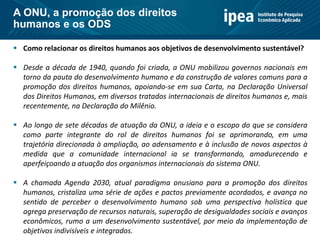  Como relacionar os direitos humanos aos objetivos de desenvolvimento sustentável?
 Desde a década de 1940, quando foi criada, a ONU mobilizou governos nacionais em
torno da pauta do desenvolvimento humano e da construção de valores comuns para a
promoção dos direitos humanos, apoiando-se em sua Carta, na Declaração Universal
dos Direitos Humanos, em diversos tratados internacionais de direitos humanos e, mais
recentemente, na Declaração do Milênio.
 Ao longo de sete décadas de atuação da ONU, a ideia e o escopo do que se considera
como parte integrante do rol de direitos humanos foi se aprimorando, em uma
trajetória direcionada à ampliação, ao adensamento e à inclusão de novos aspectos à
medida que a comunidade internacional ia se transformando, amadurecendo e
aperfeiçoando a atuação dos organismos internacionais do sistema ONU.
 A chamada Agenda 2030, atual paradigma onusiano para a promoção dos direitos
humanos, cristaliza uma série de ações e pactos previamente acordados, e avança no
sentido de perceber o desenvolvimento humano sob uma perspectiva holística que
agrega preservação de recursos naturais, superação de desigualdades sociais e avanços
econômicos, rumo a um desenvolvimento sustentável, por meio da implementação de
objetivos indivisíveis e integrados.
A ONU, a promoção dos direitos
humanos e os ODS
 